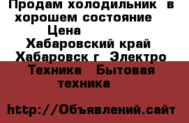 Продам холодильник, в хорошем состояние  › Цена ­ 10 000 - Хабаровский край, Хабаровск г. Электро-Техника » Бытовая техника   